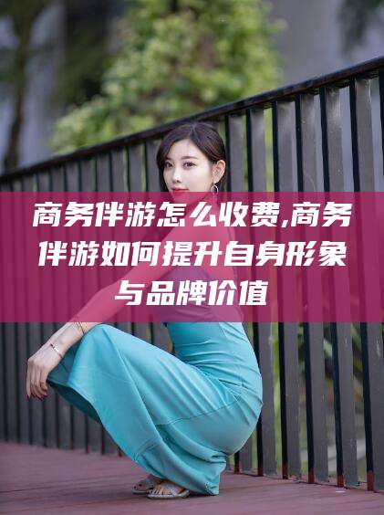 江西商务伴游怎么收费,商务伴游如何提升自身形象与品牌价值