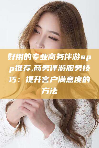 江西好用的专业商务伴游app推荐,商务伴游服务技巧：提升客户满意度的方法