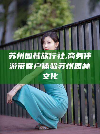 江西苏州园林旅行社,商务伴游带客户体验苏州园林文化
