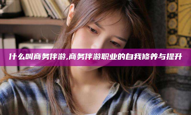 江西什么叫商务伴游,商务伴游职业的自我修养与提升