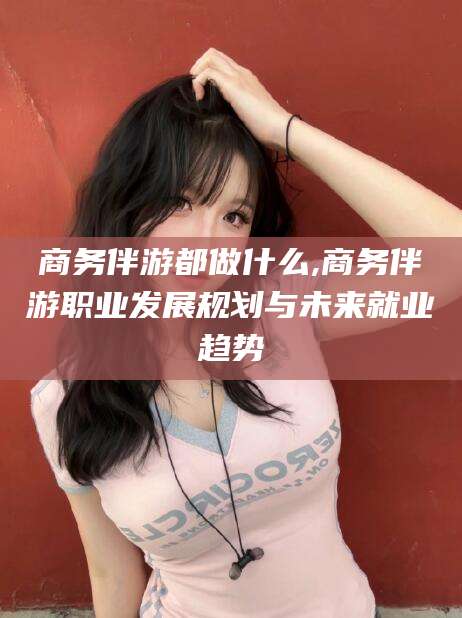 江西商务伴游都做什么,商务伴游职业发展规划与未来就业趋势