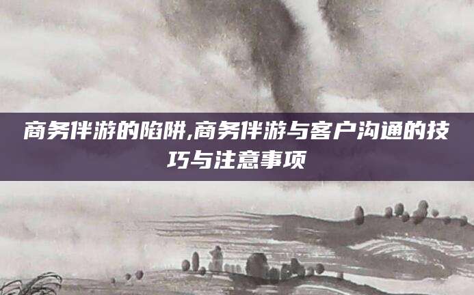 江西商务伴游的陷阱,商务伴游与客户沟通的技巧与注意事项
