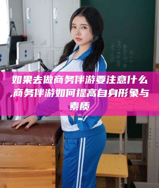 江西如果去做商务伴游要注意什么,商务伴游如何提高自身形象与素质
