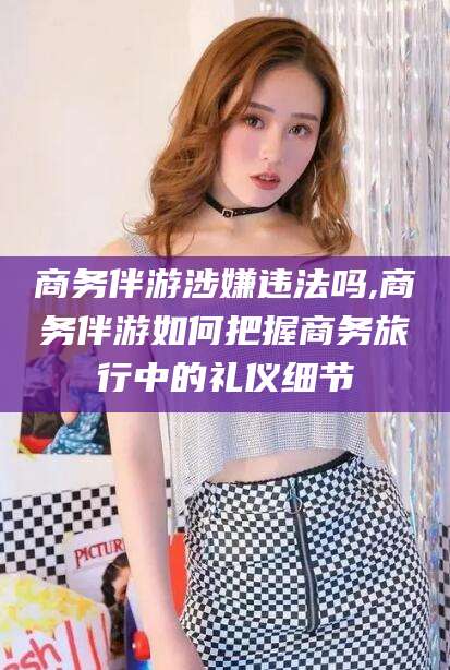 江西商务伴游涉嫌违法吗,商务伴游如何把握商务旅行中的礼仪细节