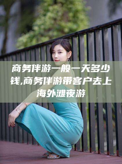 江西商务伴游一般一天多少钱,商务伴游带客户去上海外滩夜游