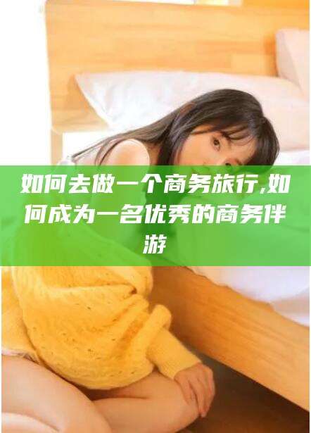 江西如何去做一个商务旅行,如何成为一名优秀的商务伴游