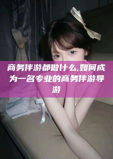 江西商务伴游都做什么,如何成为一名专业的商务伴游导游