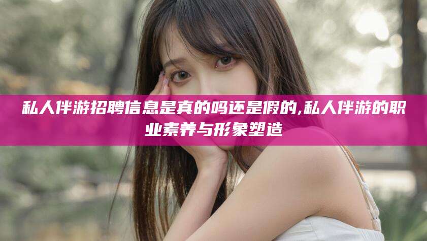 江西私人伴游招聘信息是真的吗还是假的,私人伴游的职业素养与形象塑造