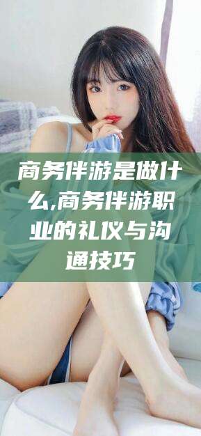 江西商务伴游是做什么,商务伴游职业的礼仪与沟通技巧
