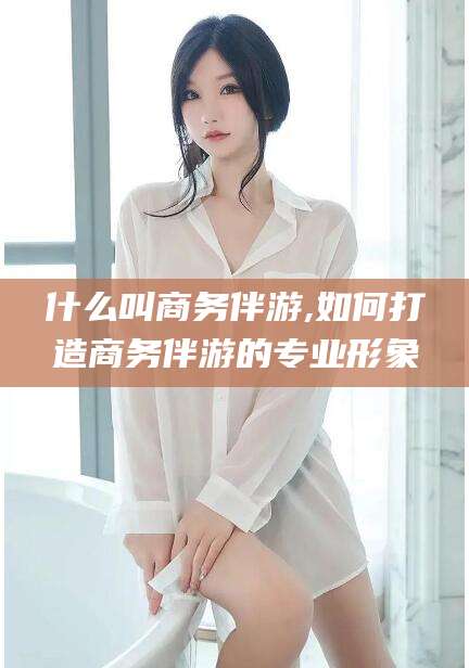 江西什么叫商务伴游,如何打造商务伴游的专业形象