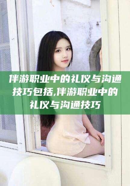 江西伴游职业中的礼仪与沟通技巧包括,伴游职业中的礼仪与沟通技巧