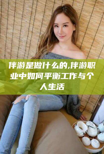 江西伴游是做什么的,伴游职业中如何平衡工作与个人生活