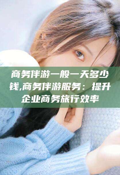 江西商务伴游一般一天多少钱,商务伴游服务：提升企业商务旅行效率