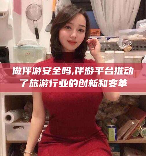 江西做伴游安全吗,伴游平台推动了旅游行业的创新和变革