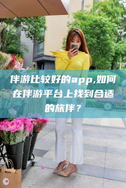 江西伴游比较好的app,如何在伴游平台上找到合适的旅伴？