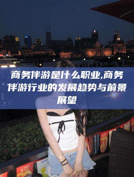 江西商务伴游是什么职业,商务伴游行业的发展趋势与前景展望