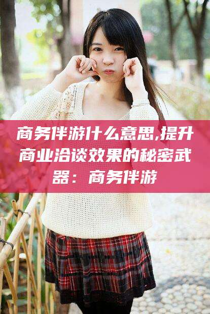 江西商务伴游什么意思,提升商业洽谈效果的秘密武器：商务伴游