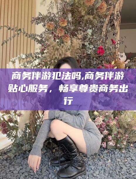江西商务伴游犯法吗,商务伴游贴心服务，畅享尊贵商务出行
