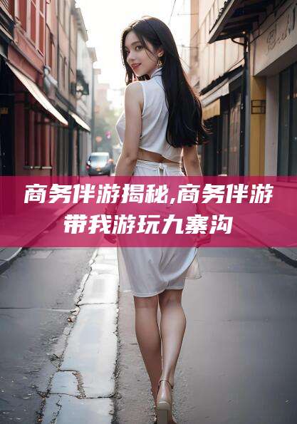 江西商务伴游揭秘,商务伴游带我游玩九寨沟