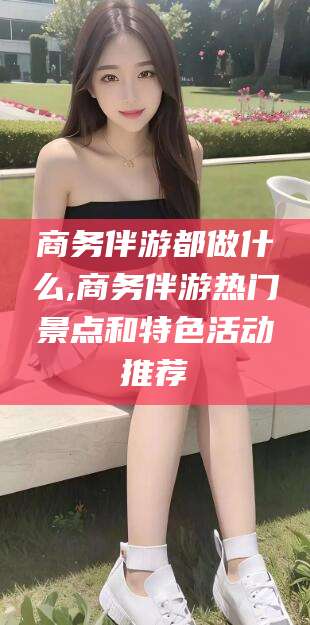 江西商务伴游都做什么,商务伴游热门景点和特色活动推荐