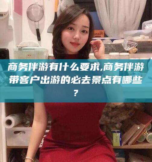 江西商务伴游有什么要求,商务伴游带客户出游的必去景点有哪些?