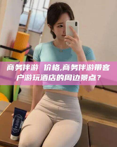 江西商务伴游 价格,商务伴游带客户游玩酒店的周边景点？