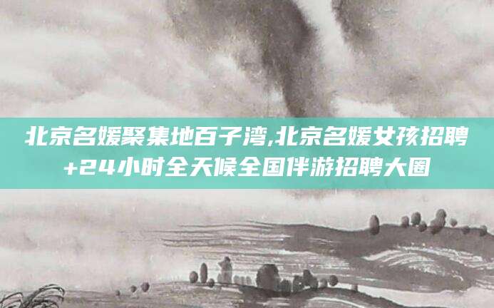 江西北京名媛聚集地百子湾,北京名媛女孩招聘+24小时全天候全国伴游招聘大圈