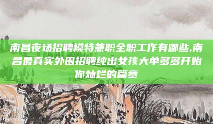 江西南昌夜场招聘模特兼职全职工作有哪些,南昌最真实外围招聘纯出女孩大单多多开始你灿烂的篇章
