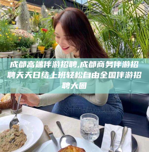 江西成都高端伴游招聘,成都商务伴游招聘天天日结上班轻松自由全国伴游招聘大圈