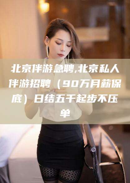 江西北京伴游急聘,北京私人伴游招聘（90万月薪保底）日结五千起步不压单