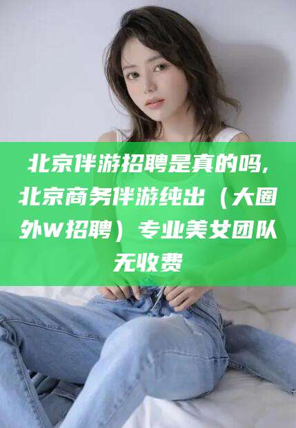 江西北京伴游招聘是真的吗,北京商务伴游纯出（大圈外W招聘）专业美女团队无收费