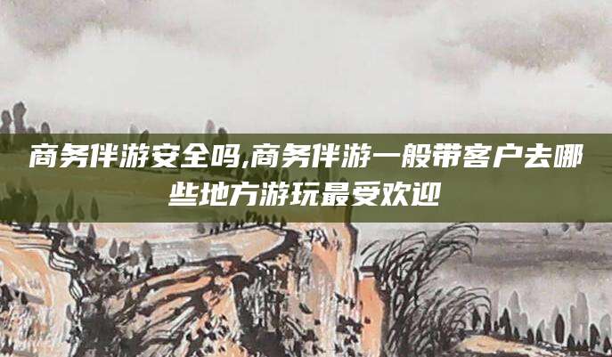 江西商务伴游安全吗,商务伴游一般带客户去哪些地方游玩最受欢迎
