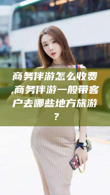 江西商务伴游怎么收费,商务伴游一般带客户去哪些地方旅游？
