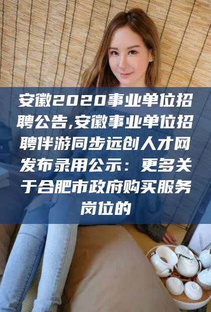 江西安徽2020事业单位招聘公告,安徽事业单位招聘伴游同步远创人才网发布录用公示：更多关于合肥市政府购买服务岗位的