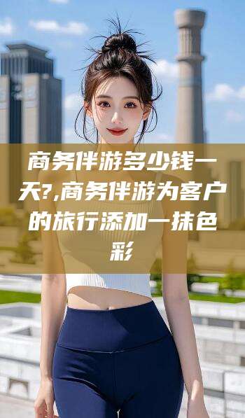 江西商务伴游多少钱一天?,商务伴游为客户的旅行添加一抹色彩