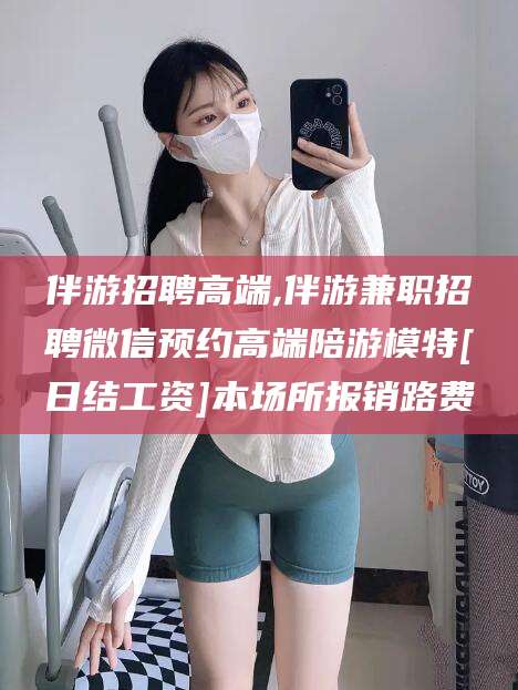 江西伴游招聘高端,伴游兼职招聘微信预约高端陪游模特[日结工资]本场所报销路费