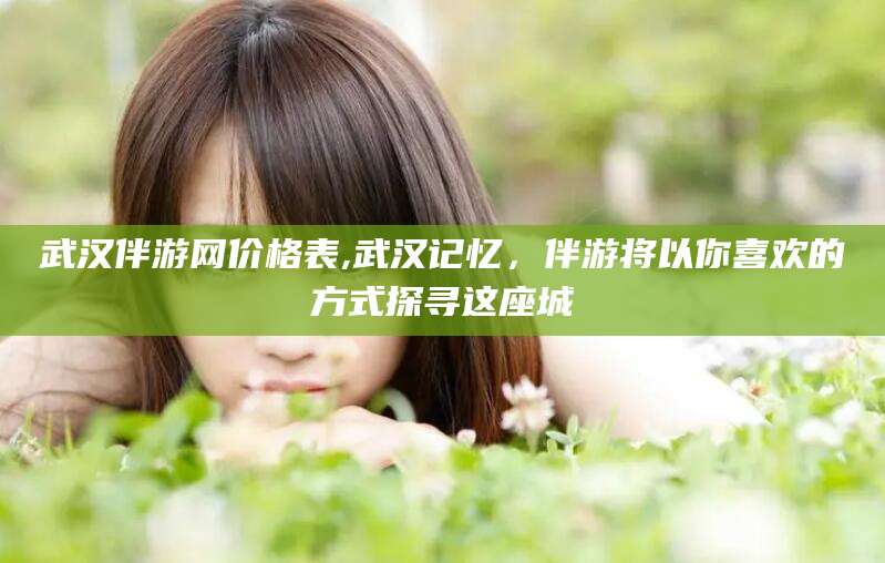 武汉伴游网价格表,武汉记忆，伴游将以你喜欢的方式探寻这座城