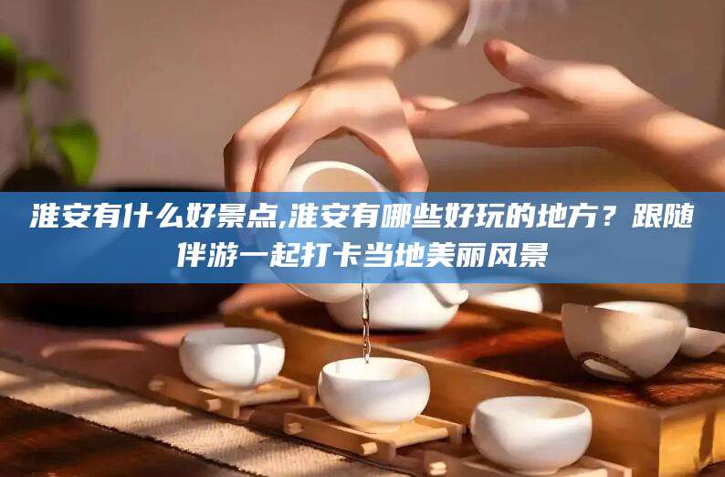江西淮安有什么好景点,淮安有哪些好玩的地方？跟随伴游一起打卡当地美丽风景