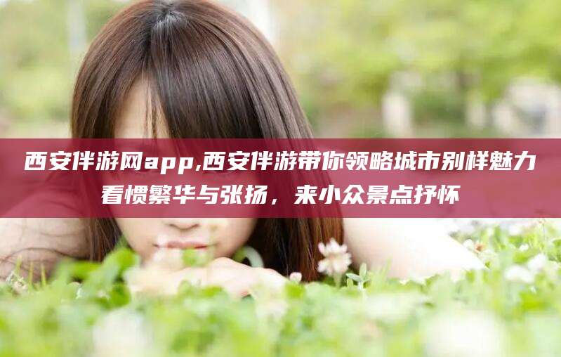 江西西安伴游网app,西安伴游带你领略城市别样魅力看惯繁华与张扬，来小众景点抒怀
