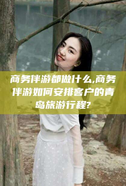 江西商务伴游都做什么,商务伴游如何安排客户的青岛旅游行程?