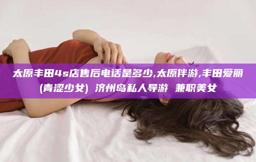 江西太原丰田4s店售后电话是多少,太原伴游,丰田爱丽(青涩少女) 济州岛私人导游 兼职美女