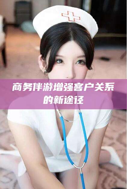 江西商务伴游增强客户关系的新途径