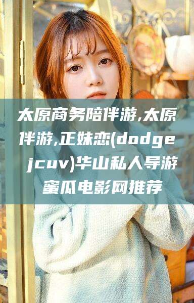 江西太原商务陪伴游,太原伴游,正妹恋(dodge jcuv)华山私人导游 蜜瓜电影网推荐