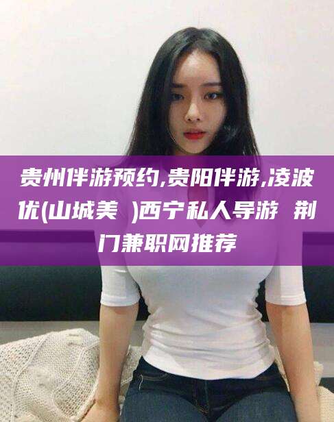 江西贵州伴游预约,贵阳伴游,凌波优(山城美姫)西宁私人导游 荆门兼职网推荐