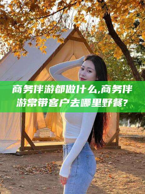 江西商务伴游都做什么,商务伴游常带客户去哪里野餐?