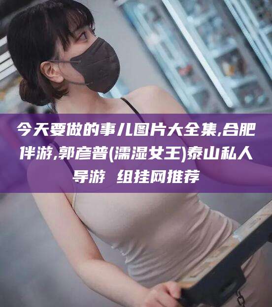 江西今天要做的事儿图片大全集,合肥伴游,郭彦普(濡湿女王)泰山私人导游 组挂网推荐