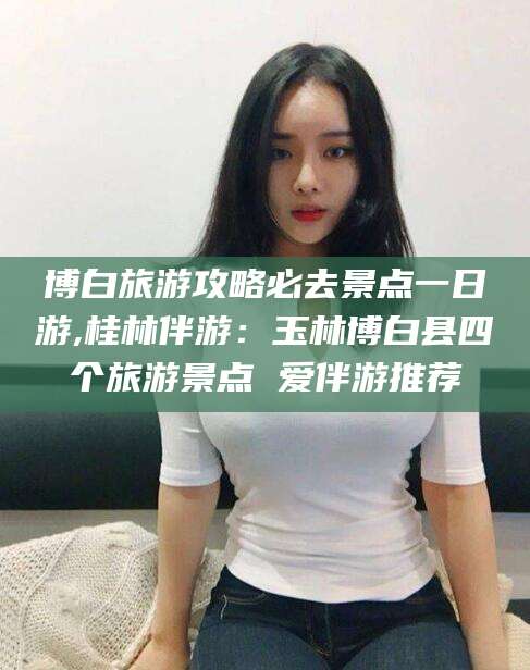 江西博白旅游攻略必去景点一日游,桂林伴游：玉林博白县四个旅游景点 爱伴游推荐