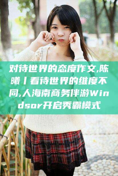 江西对待世界的态度作文,陈曦丨看待世界的维度不同,人海南商务伴游Windsor开启秀霸模式