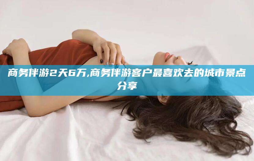 江西商务伴游2天6万,商务伴游客户最喜欢去的城市景点分享