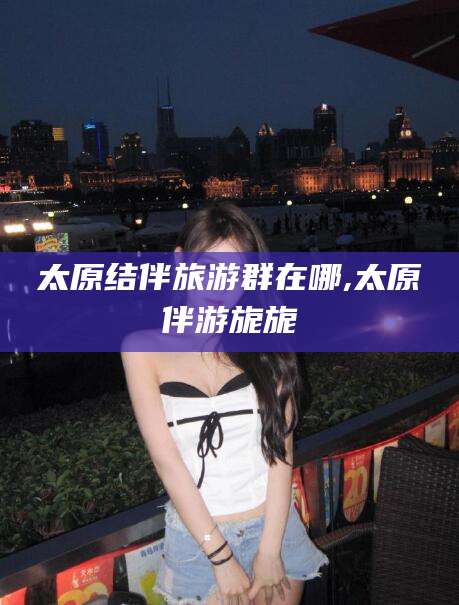 江西太原结伴旅游群在哪,太原伴游旎旎